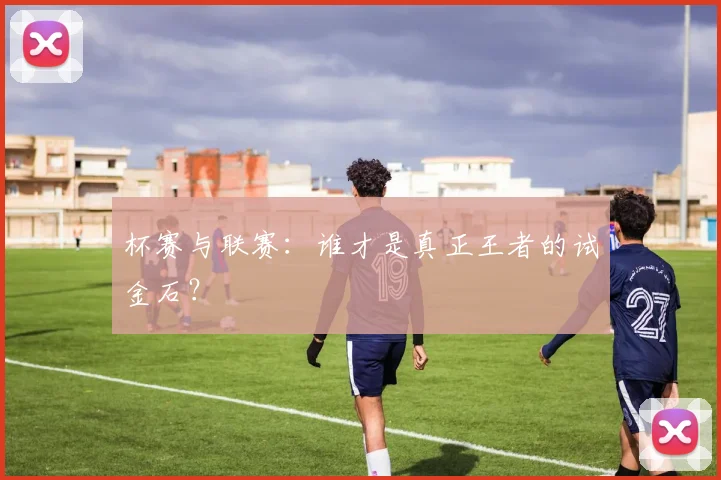 杯赛与联赛:谁才是真正王者的试金石?
